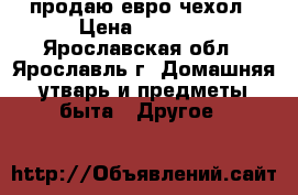 продаю евро чехол › Цена ­ 2 000 - Ярославская обл., Ярославль г. Домашняя утварь и предметы быта » Другое   